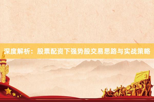 深度解析：股票配资下强势股交易思路与实战策略