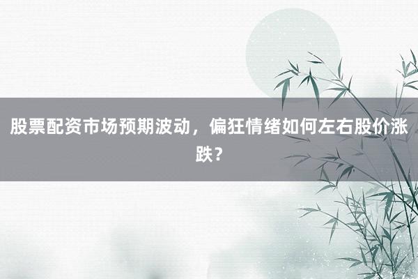 股票配资市场预期波动，偏狂情绪如何左右股价涨跌？