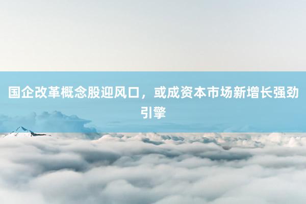 国企改革概念股迎风口，或成资本市场新增长强劲引擎