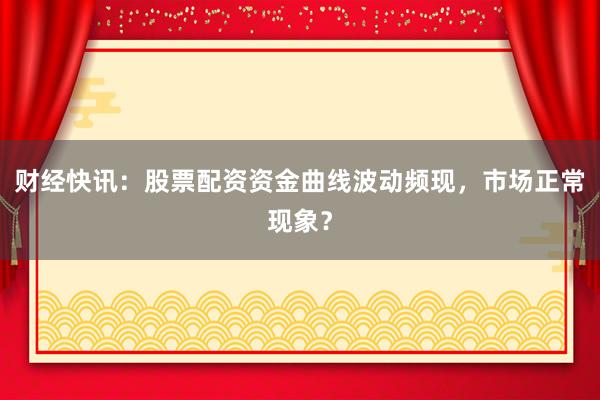 财经快讯：股票配资资金曲线波动频现，市场正常现象？