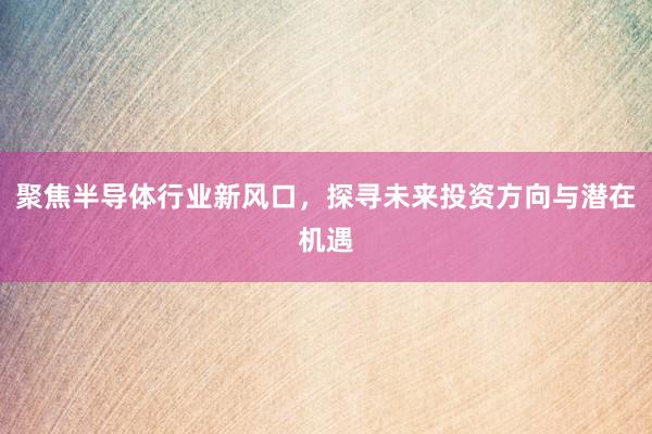 聚焦半导体行业新风口，探寻未来投资方向与潜在机遇