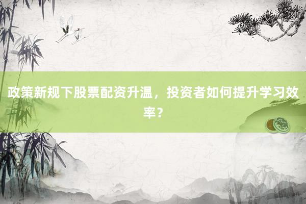 政策新规下股票配资升温，投资者如何提升学习效率？