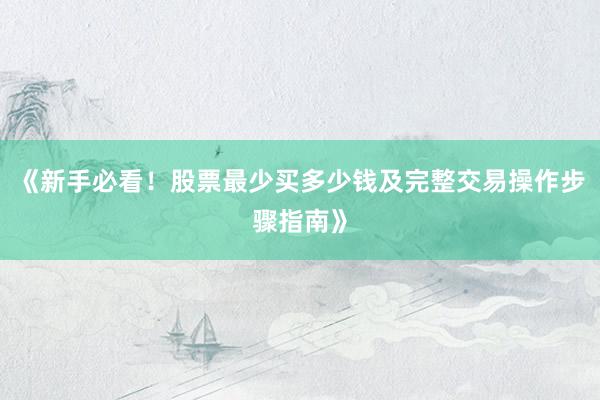 《新手必看！股票最少买多少钱及完整交易操作步骤指南》