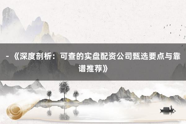- 《深度剖析：可查的实盘配资公司甄选要点与靠谱推荐》