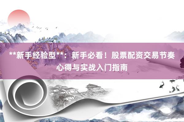 **新手经验型**：新手必看！股票配资交易节奏心得与实战入门指南
