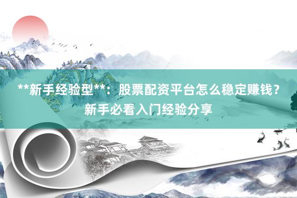 **新手经验型**：股票配资平台怎么稳定赚钱？新手必看入门经验分享