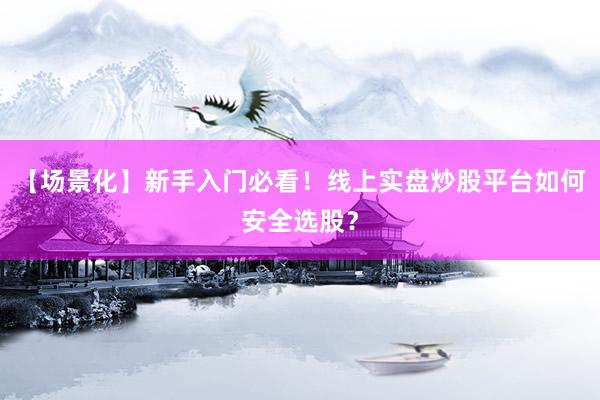 【场景化】新手入门必看！线上实盘炒股平台如何安全选股？