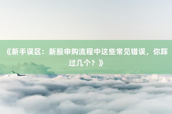 《新手误区：新股申购流程中这些常见错误，你踩过几个？》