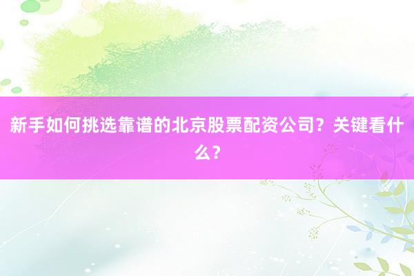 新手如何挑选靠谱的北京股票配资公司？关键看什么？