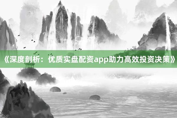 《深度剖析：优质实盘配资app助力高效投资决策》