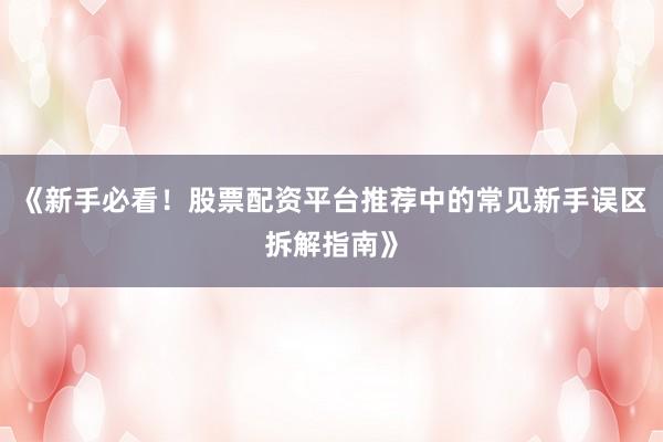 《新手必看！股票配资平台推荐中的常见新手误区拆解指南》