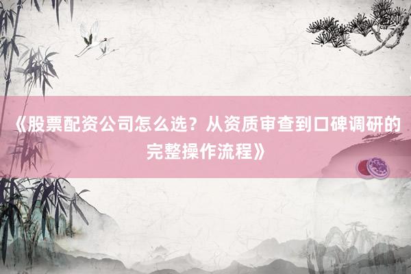 《股票配资公司怎么选？从资质审查到口碑调研的完整操作流程》