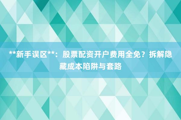 **新手误区**：股票配资开户费用全免？拆解隐藏成本陷阱与套路