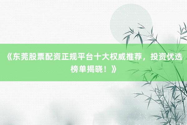 《东莞股票配资正规平台十大权威推荐，投资优选榜单揭晓！》