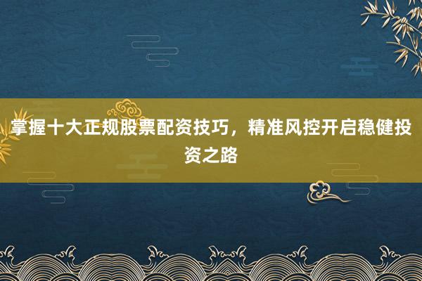 掌握十大正规股票配资技巧，精准风控开启稳健投资之路