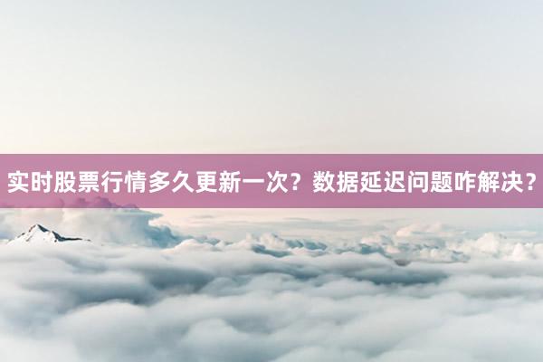 实时股票行情多久更新一次？数据延迟问题咋解决？