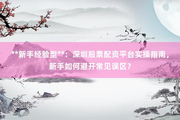 **新手经验型**:深圳股票配资平台实操指南,新手如何避开常见误区?