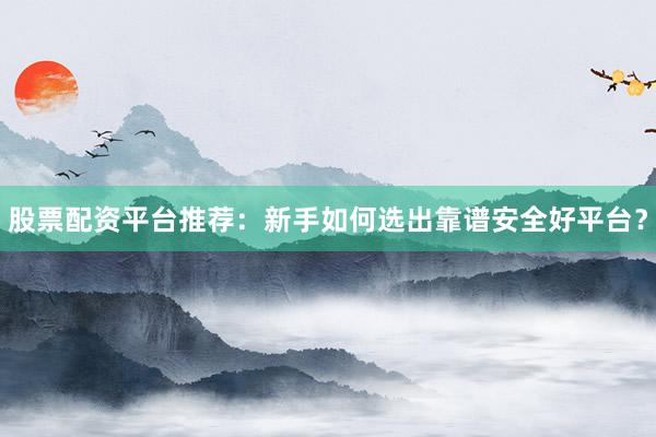 股票配资平台推荐：新手如何选出靠谱安全好平台？