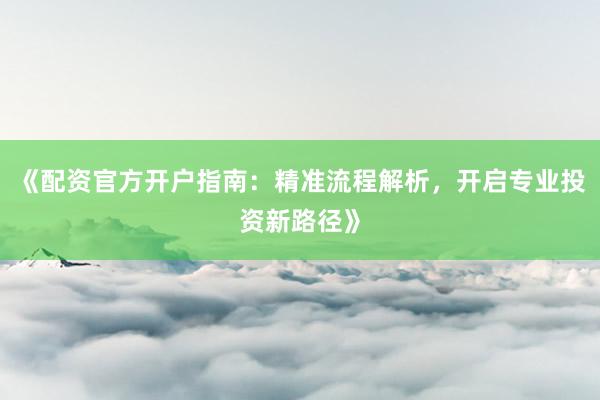 《配资官方开户指南：精准流程解析，开启专业投资新路径》