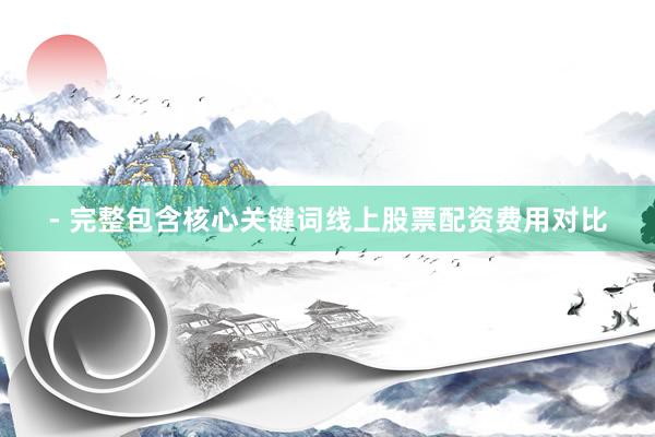 - 完整包含核心关键词线上股票配资费用对比