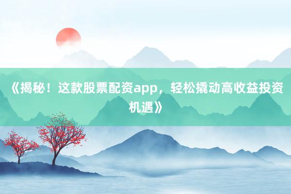 《揭秘！这款股票配资app，轻松撬动高收益投资机遇》