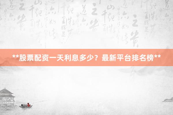 **股票配资一天利息多少？最新平台排名榜**