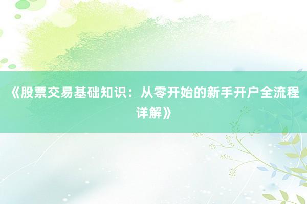 《股票交易基础知识：从零开始的新手开户全流程详解》