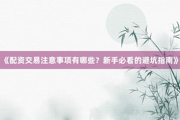 《配资交易注意事项有哪些？新手必看的避坑指南》