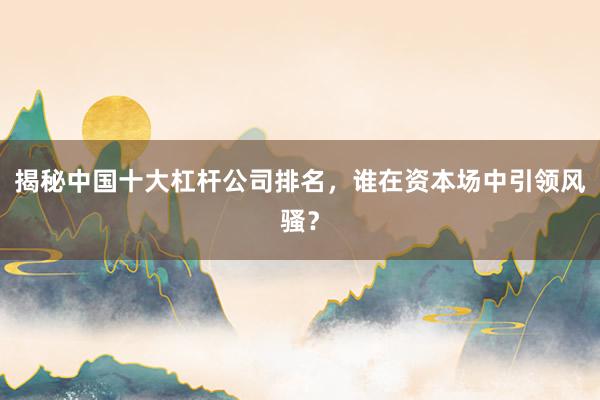 揭秘中国十大杠杆公司排名，谁在资本场中引领风骚？