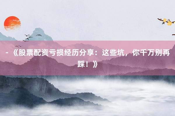 - 《股票配资亏损经历分享：这些坑，你千万别再踩！》