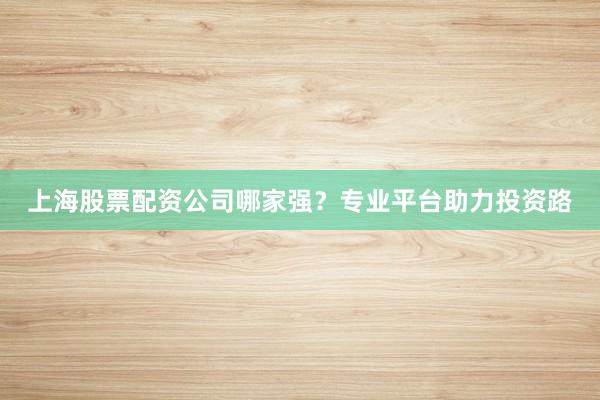上海股票配资公司哪家强？专业平台助力投资路