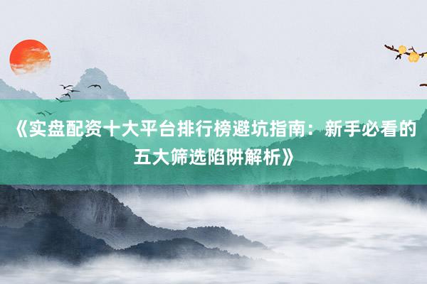 《实盘配资十大平台排行榜避坑指南：新手必看的五大筛选陷阱解析》