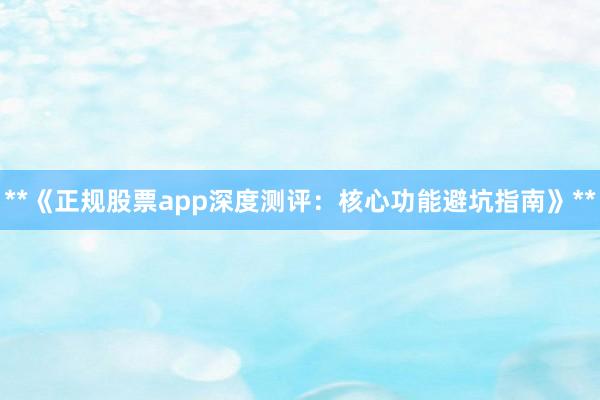 **《正规股票app深度测评：核心功能避坑指南》**