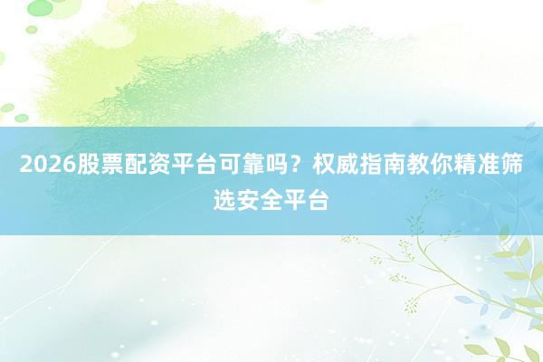 2026股票配资平台可靠吗？权威指南教你精准筛选安全平台