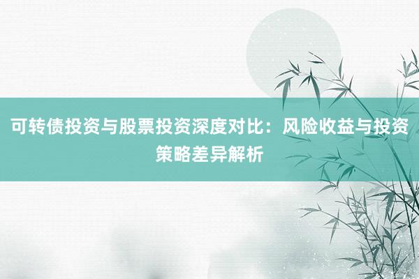 可转债投资与股票投资深度对比：风险收益与投资策略差异解析