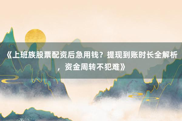 《上班族股票配资后急用钱？提现到账时长全解析，资金周转不犯难》