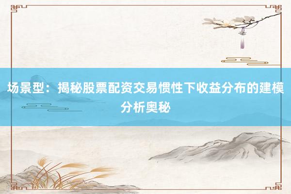 场景型：揭秘股票配资交易惯性下收益分布的建模分析奥秘