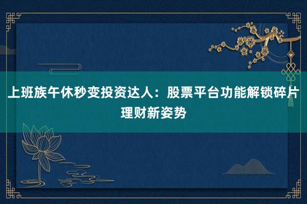 上班族午休秒变投资达人：股票平台功能解锁碎片理财新姿势