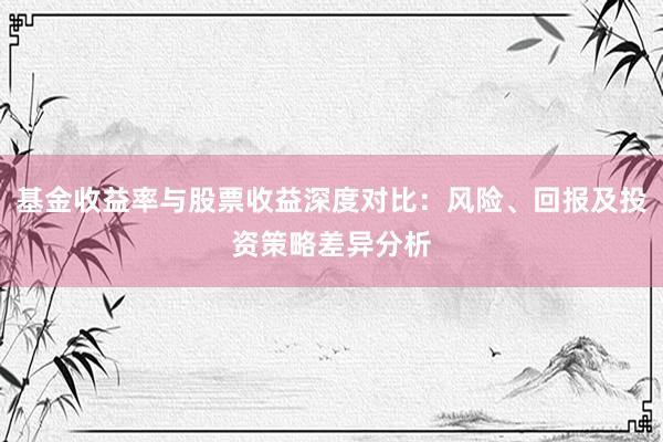 基金收益率与股票收益深度对比：风险、回报及投资策略差异分析