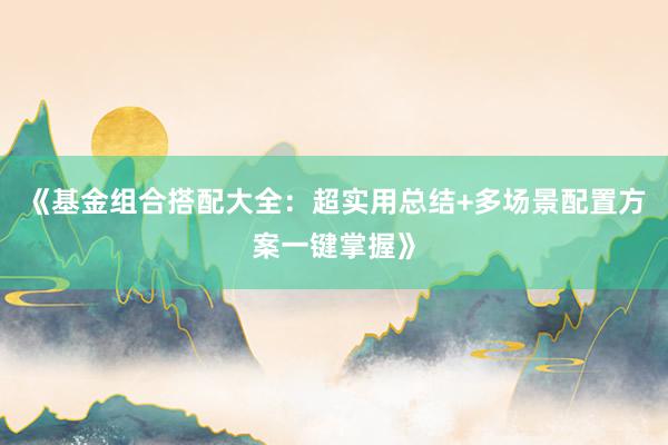 《基金组合搭配大全：超实用总结+多场景配置方案一键掌握》