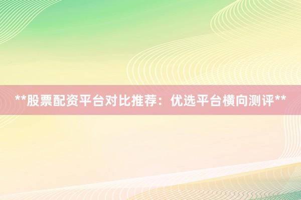**股票配资平台对比推荐：优选平台横向测评**