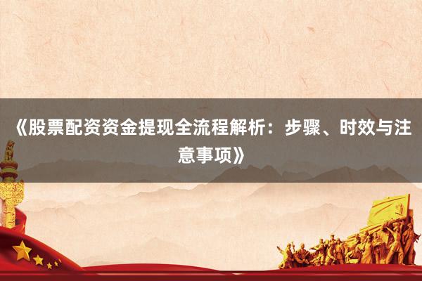 《股票配资资金提现全流程解析：步骤、时效与注意事项》