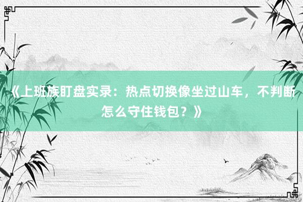 《上班族盯盘实录:热点切换像坐过山车,不判断怎么守住钱包?》