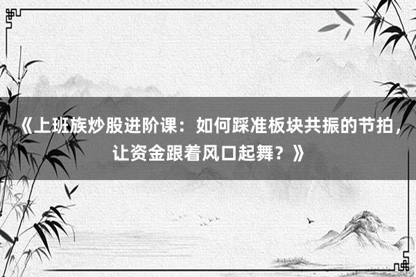 《上班族炒股进阶课：如何踩准板块共振的节拍，让资金跟着风口起舞？》