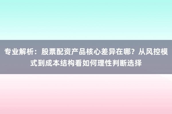 专业解析：股票配资产品核心差异在哪？从风控模式到成本结构看如何理性判断选择