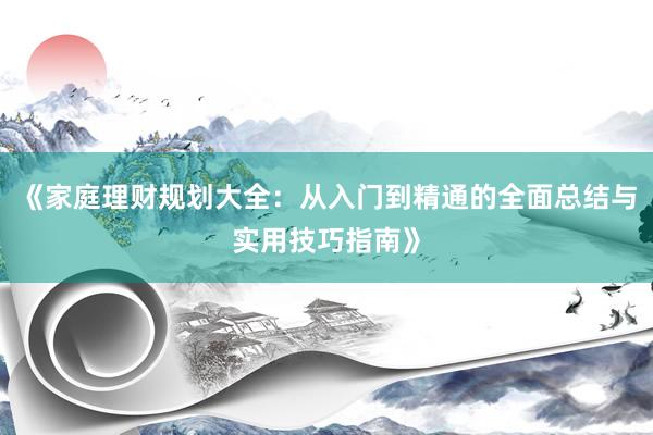 《家庭理财规划大全：从入门到精通的全面总结与实用技巧指南》