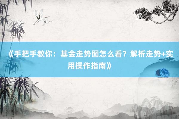 《手把手教你：基金走势图怎么看？解析走势+实用操作指南》