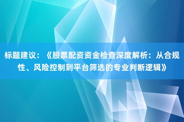 标题建议:《股票配资资金检查深度解析:从合规性、风险控制到平台筛选的专业判断逻辑》