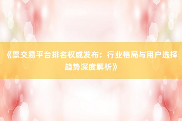 《票交易平台排名权威发布：行业格局与用户选择趋势深度解析》