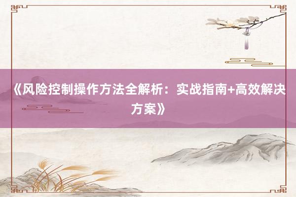 《风险控制操作方法全解析：实战指南+高效解决方案》